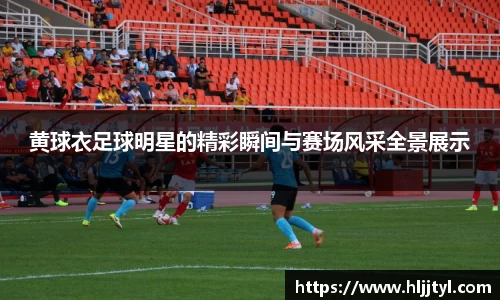 黄球衣足球明星的精彩瞬间与赛场风采全景展示